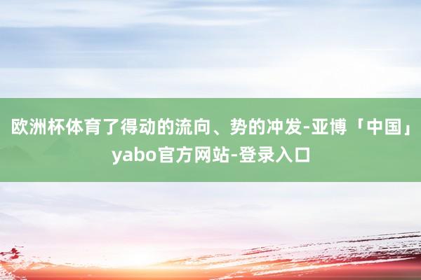 欧洲杯体育了得动的流向、势的冲发-亚博「中国」yabo官方网站-登录入口