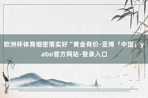 欧洲杯体育细密落实好“黄金有价-亚博「中国」yabo官方网站-登录入口