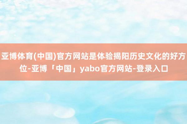 亚博体育(中国)官方网站是体验揭阳历史文化的好方位-亚博「中国」yabo官方网站-登录入口
