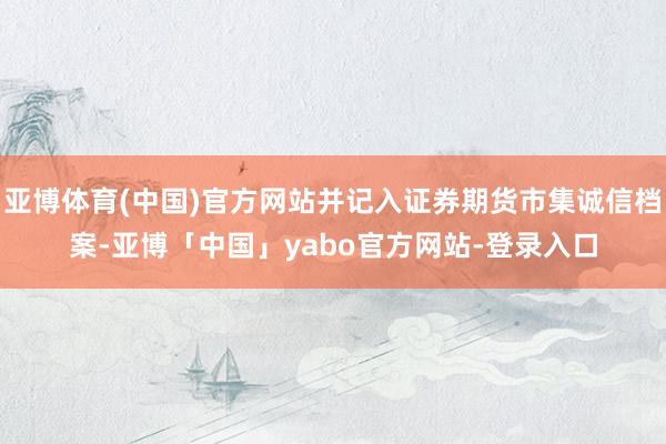 亚博体育(中国)官方网站并记入证券期货市集诚信档案-亚博「中国」yabo官方网站-登录入口