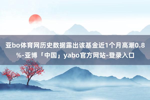 亚bo体育网历史数据露出该基金近1个月高潮0.8%-亚博「中国」yabo官方网站-登录入口