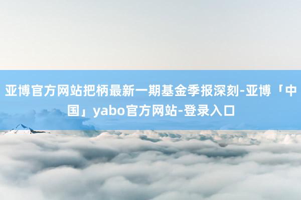 亚博官方网站把柄最新一期基金季报深刻-亚博「中国」yabo官方网站-登录入口