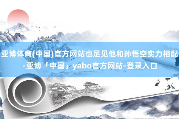 亚博体育(中国)官方网站也足见他和孙悟空实力相配-亚博「中国」yabo官方网站-登录入口
