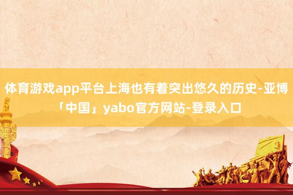 体育游戏app平台上海也有着突出悠久的历史-亚博「中国」yabo官方网站-登录入口