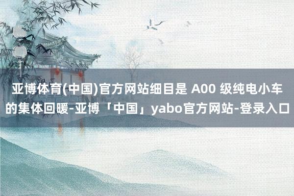 亚博体育(中国)官方网站细目是 A00 级纯电小车的集体回暖-亚博「中国」yabo官方网站-登录入口