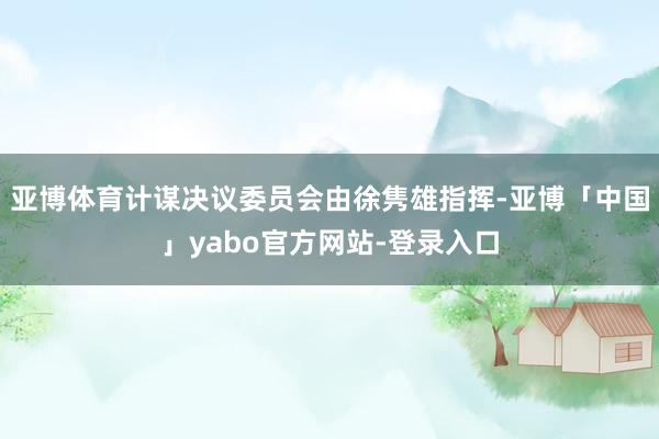 亚博体育计谋决议委员会由徐隽雄指挥-亚博「中国」yabo官方网站-登录入口
