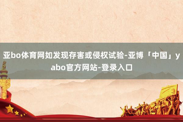 亚bo体育网如发现存害或侵权试验-亚博「中国」yabo官方网站-登录入口