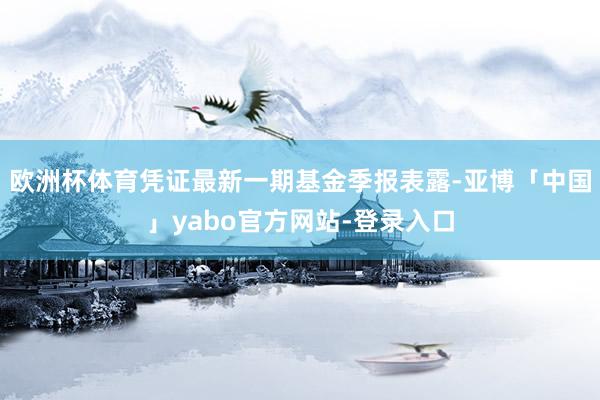欧洲杯体育凭证最新一期基金季报表露-亚博「中国」yabo官方网站-登录入口