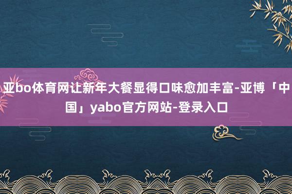 亚bo体育网让新年大餐显得口味愈加丰富-亚博「中国」yabo官方网站-登录入口