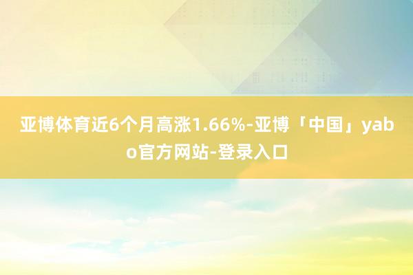 亚博体育近6个月高涨1.66%-亚博「中国」yabo官方网站-登录入口