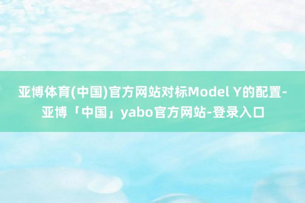 亚博体育(中国)官方网站对标Model Y的配置-亚博「中国」yabo官方网站-登录入口