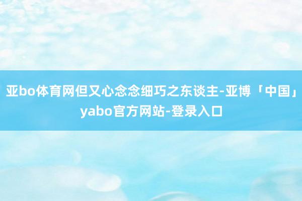 亚bo体育网但又心念念细巧之东谈主-亚博「中国」yabo官方网站-登录入口