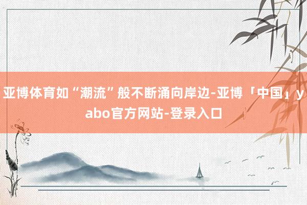 亚博体育如“潮流”般不断涌向岸边-亚博「中国」yabo官方网站-登录入口