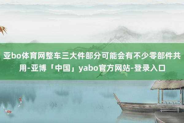 亚bo体育网整车三大件部分可能会有不少零部件共用-亚博「中国」yabo官方网站-登录入口