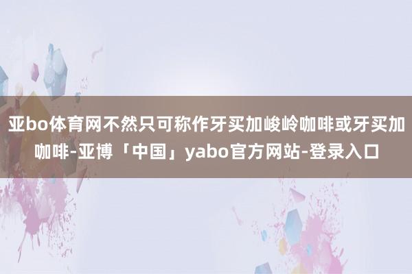 亚bo体育网不然只可称作牙买加峻岭咖啡或牙买加咖啡-亚博「中国」yabo官方网站-登录入口