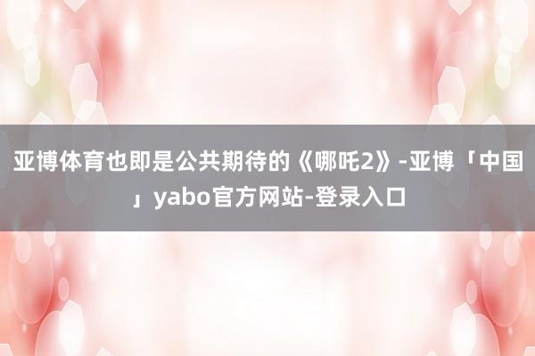 亚博体育也即是公共期待的《哪吒2》-亚博「中国」yabo官方网站-登录入口