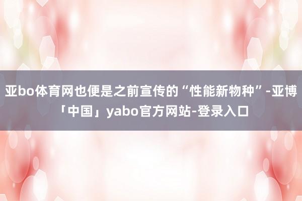 亚bo体育网也便是之前宣传的“性能新物种”-亚博「中国」yabo官方网站-登录入口