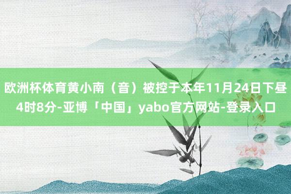 欧洲杯体育黄小南（音）被控于本年11月24日下昼4时8分-亚博「中国」yabo官方网站-登录入口