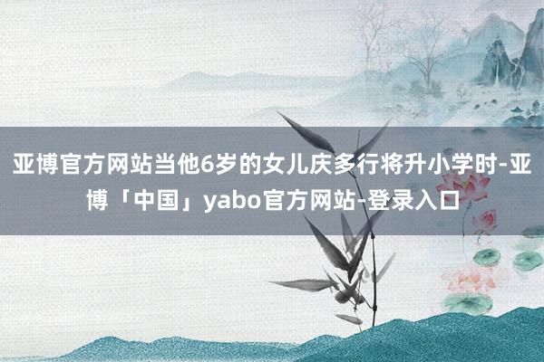 亚博官方网站当他6岁的女儿庆多行将升小学时-亚博「中国」yabo官方网站-登录入口