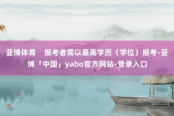亚博体育    报考者需以最高学历（学位）报考-亚博「中国」yabo官方网站-登录入口