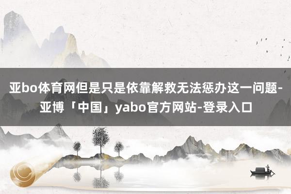 亚bo体育网但是只是依靠解救无法惩办这一问题-亚博「中国」yabo官方网站-登录入口
