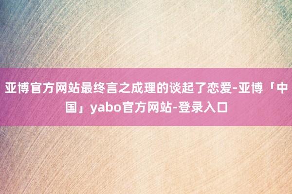 亚博官方网站最终言之成理的谈起了恋爱-亚博「中国」yabo官方网站-登录入口