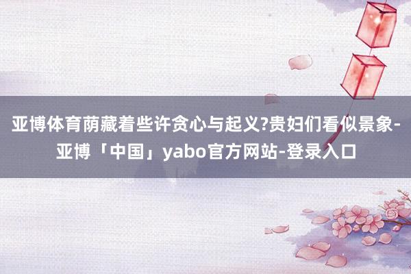 亚博体育荫藏着些许贪心与起义?贵妇们看似景象-亚博「中国」yabo官方网站-登录入口