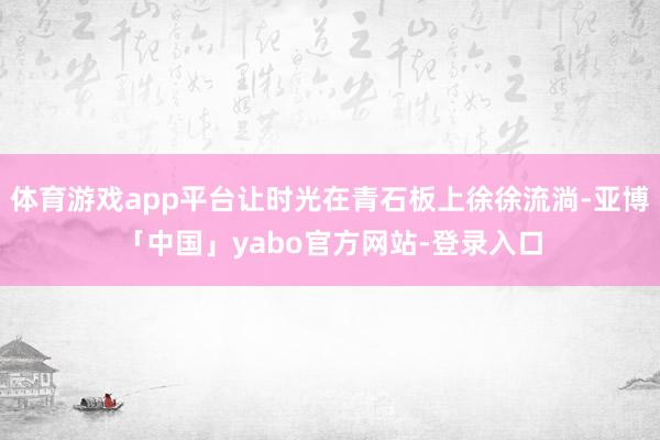 体育游戏app平台让时光在青石板上徐徐流淌-亚博「中国」yabo官方网站-登录入口