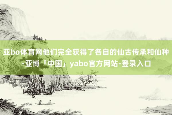 亚bo体育网他们完全获得了各自的仙古传承和仙种-亚博「中国」yabo官方网站-登录入口