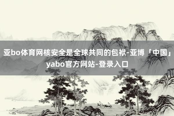 亚bo体育网核安全是全球共同的包袱-亚博「中国」yabo官方网站-登录入口
