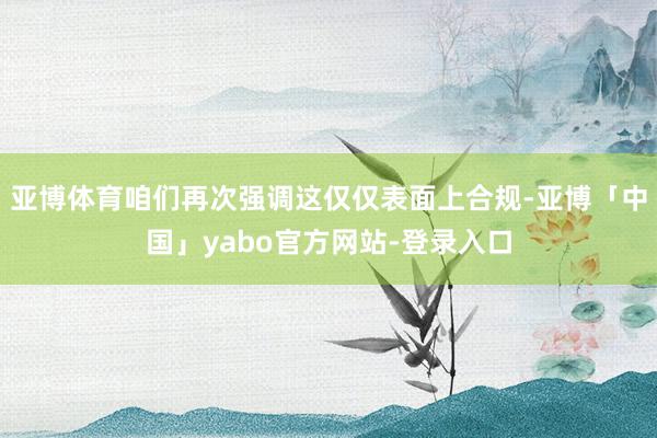 亚博体育咱们再次强调这仅仅表面上合规-亚博「中国」yabo官方网站-登录入口