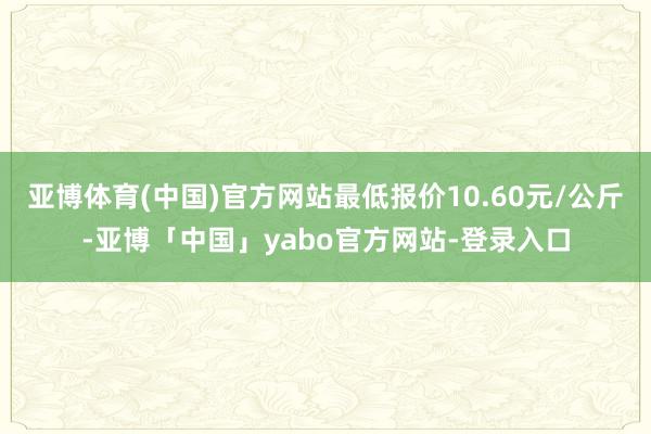 亚博体育(中国)官方网站最低报价10.60元/公斤-亚博「中国」yabo官方网站-登录入口