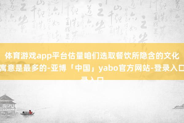 体育游戏app平台估量咱们选取餐饮所隐含的文化寓意是最多的-亚博「中国」yabo官方网站-登录入口
