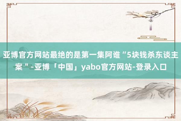 亚博官方网站最绝的是第一集阿谁“5块钱杀东谈主案＂-亚博「中国」yabo官方网站-登录入口