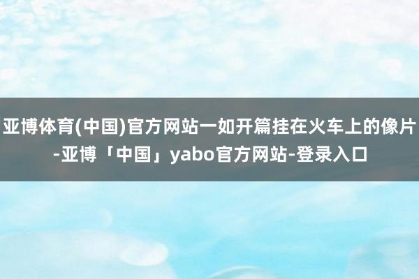 亚博体育(中国)官方网站一如开篇挂在火车上的像片-亚博「中国」yabo官方网站-登录入口