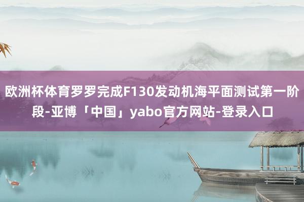 欧洲杯体育罗罗完成F130发动机海平面测试第一阶段-亚博「中国」yabo官方网站-登录入口