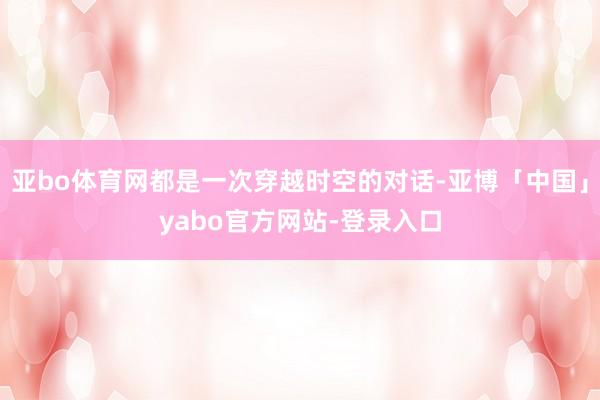 亚bo体育网都是一次穿越时空的对话-亚博「中国」yabo官方网站-登录入口