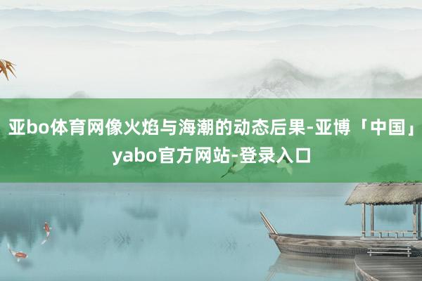 亚bo体育网像火焰与海潮的动态后果-亚博「中国」yabo官方网站-登录入口