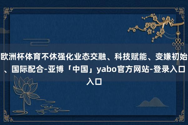 欧洲杯体育不休强化业态交融、科技赋能、变嫌初始、国际配合-亚博「中国」yabo官方网站-登录入口