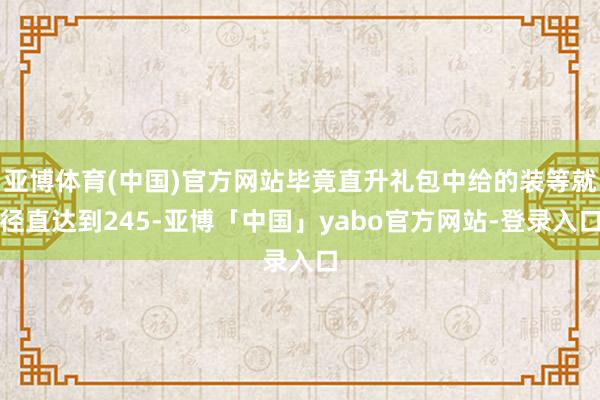 亚博体育(中国)官方网站毕竟直升礼包中给的装等就径直达到245-亚博「中国」yabo官方网站-登录入口