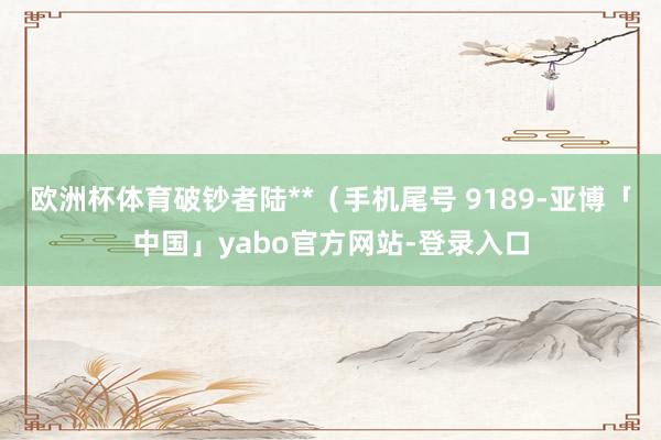 欧洲杯体育破钞者陆**（手机尾号 9189-亚博「中国」yabo官方网站-登录入口