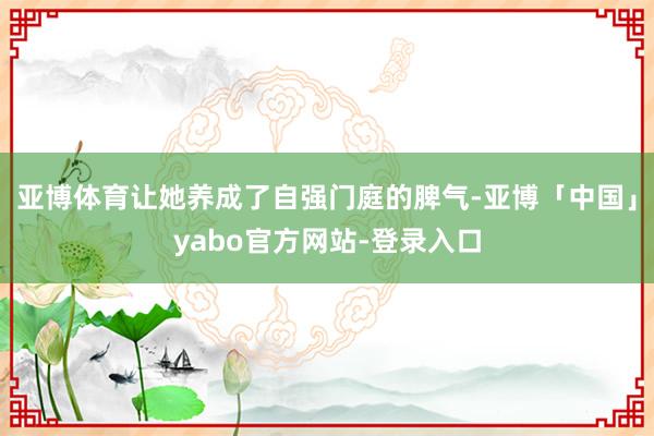 亚博体育让她养成了自强门庭的脾气-亚博「中国」yabo官方网站-登录入口