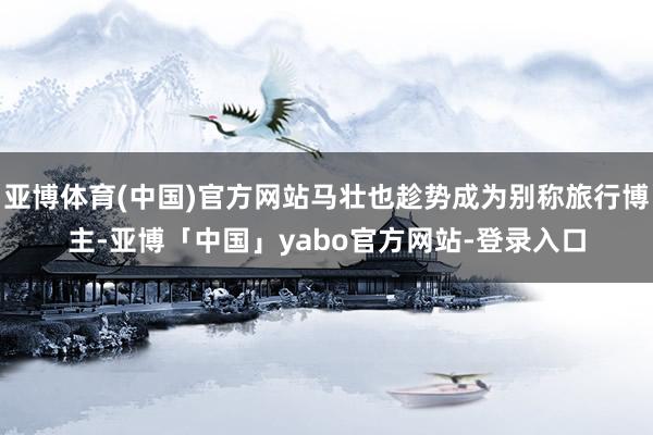 亚博体育(中国)官方网站马壮也趁势成为别称旅行博主-亚博「中国」yabo官方网站-登录入口