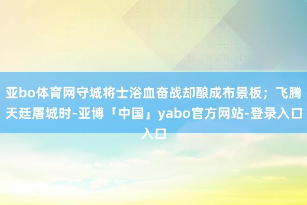 亚bo体育网守城将士浴血奋战却酿成布景板；飞腾天廷屠城时-亚博「中国」yabo官方网站-登录入口