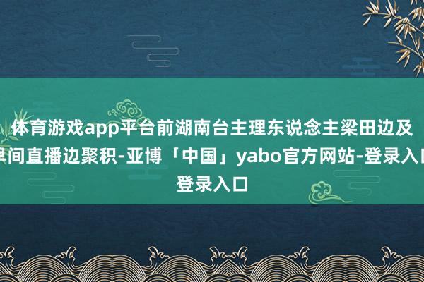 体育游戏app平台前湖南台主理东说念主梁田边及早间直播边聚积-亚博「中国」yabo官方网站-登录入口