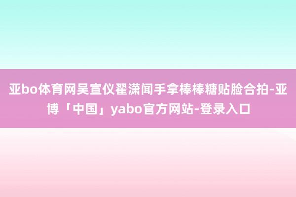 亚bo体育网吴宣仪翟潇闻手拿棒棒糖贴脸合拍-亚博「中国」yabo官方网站-登录入口