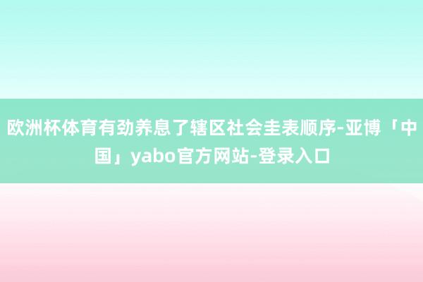 欧洲杯体育有劲养息了辖区社会圭表顺序-亚博「中国」yabo官方网站-登录入口