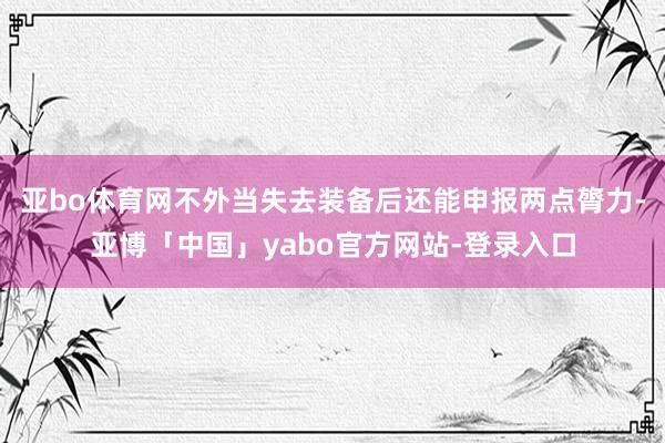 亚bo体育网不外当失去装备后还能申报两点膂力-亚博「中国」yabo官方网站-登录入口