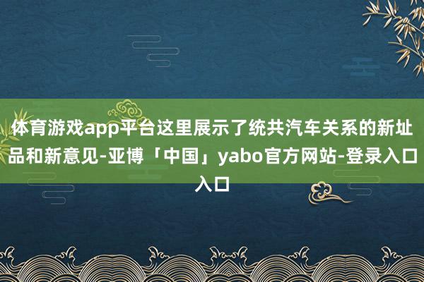 体育游戏app平台这里展示了统共汽车关系的新址品和新意见-亚博「中国」yabo官方网站-登录入口