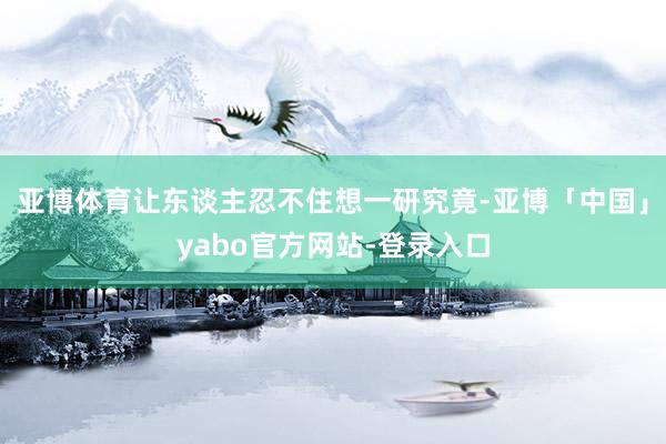 亚博体育让东谈主忍不住想一研究竟-亚博「中国」yabo官方网站-登录入口